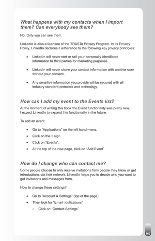 What happens with my contacts when I import
them? Can everybody see them?
No. Only you can see them.

LinkedIn is also a licensee of the TRUSTe Privacy Program. In its Privacy
Policy, LinkedIn declares it adherence to the following key privacy principles:

    •	   LinkedIn will never rent or sell your personally identifiable
         information to third parties for marketing purposes.

    •	   LinkedIn will never share your contact information with another user
         without your consent.

    •	   Any sensitive information you provide will be secured with all
         industry standard protocols and technology.



How can I add my event to the Events list?
At the moment of writing this book the Event functionality was pretty new.
I expect LinkedIn to expand this functionality in the future.

To add an event:

    •	   Go to “Applications” on the left hand menu.
    •	   Click on the + sign.
    •	   Click on “Events”.
    •	   At the top of the new page, click on “Add Event”



How do I change who can contact me?
Some people choose to only receive invitations from people they know or get
introductions via their network. LinkedIn helps you to decide who you want to
get invitations and messages from.

How to change these settings?

    •	   Go to “Account & Settings” (top of the page)
    •	   Then look for “Email notifications”
         o   Click on “Contact Settings”




                                                                                  163
 