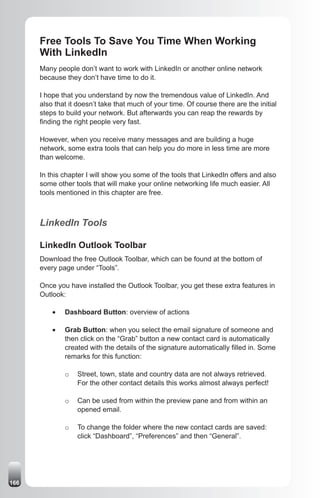 Free Tools To Save You Time When Working
      With LinkedIn
      Many people don’t want to work with LinkedIn or another online network
      because they don’t have time to do it.

      I hope that you understand by now the tremendous value of LinkedIn. And
      also that it doesn’t take that much of your time. Of course there are the initial
      steps to build your network. But afterwards you can reap the rewards by
      finding the right people very fast.

      However, when you receive many messages and are building a huge
      network, some extra tools that can help you do more in less time are more
      than welcome.

      In this chapter I will show you some of the tools that LinkedIn offers and also
      some other tools that will make your online networking life much easier. All
      tools mentioned in this chapter are free.



      LinkedIn Tools

      LinkedIn Outlook Toolbar
      Download the free Outlook Toolbar, which can be found at the bottom of
      every page under “Tools”.

      Once you have installed the Outlook Toolbar, you get these extra features in
      Outlook:

          •	   Dashboard Button: overview of actions

          •	   Grab Button: when you select the email signature of someone and
               then click on the “Grab” button a new contact card is automatically
               created with the details of the signature automatically filled in. Some
               remarks for this function:

               o   Street, town, state and country data are not always retrieved.
                   For the other contact details this works almost always perfect!

               o   Can be used from within the preview pane and from within an
                   opened email.

               o   To change the folder where the new contact cards are saved:
                   click “Dashboard”, “Preferences” and then “General”.




166
 