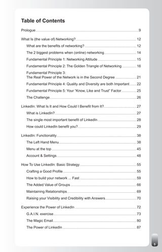Table of Contents
Prologue ......................................................................................................................................................................9

What Is (the value of) Networking? ................................................................................................. 12
       What are the benefits of networking? ................................................................................... 12
       The 2 biggest problems when (online) networking.................................................... 14
       Fundamental Principle 1: Networking Attitude .............................................................. 15
       Fundamental Principle 2: The Golden Triangle of Networking ....................... 16
       Fundamental Principle 3:
       The Real Power of the Network is in the Second Degree .................................. 21
       Fundamental Principle 4: Quality and Diversity are both Important ........... 22
       Fundamental Principle 5: Your “Know, Like and Trust” Factor ........................ 25
       The Challenge ........................................................................................................................................... 26

LinkedIn: What Is It and How Could I Benefit from It? .................................................... 27
       What is LinkedIn? ................................................................................................................................... 27
       The single most important benefit of LinkedIn .............................................................. 28
       How could LinkedIn benefit you?.............................................................................................. 29

LinkedIn: Functionality ................................................................................................................................ 38
       The Left Hand Menu ............................................................................................................................ 38
       Menu at the top ........................................................................................................................................ 45
       Account & Settings ................................................................................................................................ 48

How To Use LinkedIn: Basic Strategy ........................................................................................... 55
       Crafting a Good Profile ...................................................................................................................... 55
       How to build your network ... Fast ........................................................................................... 59
       The Added Value of Groups .......................................................................................................... 66
       Maintaining Relationships ............................................................................................................... 69
       Raising your Visibility and Credibility with Answers .................................................. 70

Experience the Power of LinkedIn ................................................................................................... 72
       G.A.I.N. exercise ..................................................................................................................................... 73
       The Magic Email...................................................................................................................................... 80
       The Power of LinkedIn ....................................................................................................................... 87



                                                                                                                                                                                   5
 
