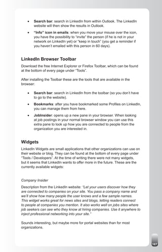 •	   Search bar: search in LinkedIn from within Outlook. The LinkedIn
         website will then show the results in Outlook.
    •	   “Info” icon in emails: when you move your mouse over the icon,
         you have the possibility to “invite” the person (if he is not in your
         network on LinkedIn yet) or “keep in touch” (you get a reminder if
         you haven’t emailed with this person in 60 days).


LinkedIn Browser Toolbar
Download the free Internet Explorer or Firefox Toolbar, which can be found
at the bottom of every page under “Tools”.

After installing the Toolbar these are the tools that are available in the
browser:

    •	   Search bar: search in LinkedIn from the toolbar (so you don’t have
         to go to the website).
    •	   Bookmarks: after you have bookmarked some Profiles on LinkedIn,
         you can manage them from here.
    •	   JobInsider: opens up a new pane in your browser. When looking
         at job postings in your normal browser window you can use this
         extra pane to look up how you are connected to people from the
         organization you are interested in.


Widgets
LinkedIn Widgets are small applications that other organizations can use on
their website or blog. They can be found at the bottom of every page under
“Tools / Developers”. At the time of writing there were not many widgets,
but it seems that LinkedIn wants to offer more in the future. These are the
currently available widgets:


Company Insider
Description from the LinkedIn website: “Let your users discover how they
are connected to companies on your site. You pass a company name and
we’ll show how many people the user knows and a few sample names.
This widget works great for news sites and blogs, letting readers connect
to people at companies you mention. It also works well on jobs sites where
job seekers can see who they know at hiring companies. Use it anywhere to
inject professional networking into your site.”

Sounds interesting, but maybe more for portal websites than for most
organizations.



                                                                                 167
 