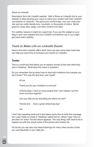 Share on LinkedIn
      Description from the LinkedIn website: “Add a Share on LinkedIn link to your
      website or blog allowing your users to share your content with their LinkedIn
      connections or networks. This gives your content legs: one user visits your
      site and can notify literally tens, hundreds, or thousands of others. Works
      great for news sites, blogs, and other content–rich sites.

      For visibility reasons it might be a good tool. If you put this widget on your
      blog or your own website and your LinkedIn connections use it, you might
      get some extra visibility.



      Tools to Make Life on LinkedIn Easier
      Next to the tools LinkedIn offers itself, there are also some other tools that
      can help you save time or increase your results on LinkedIn.


      Texter
      This is a small tool that allows you to replace chunks of text with what they
      call a “hotstring”. What does this mean in practice?

      Do you remember the tip about how to deal with invitations from people you
      don’t know? This was the text that I use myself:

              HI xxx,

              Thank you for your invitation to connect!

              Unfortunately I meet so many people that I can’t always “put the
              name and face together”.

              Can you help me by reminding me where we met?

              Thanks and ... have a great networking day!

              Jan

      I don’t like repeating work and it also takes some time to write this message.
      So I used Texter to create a “hotstring” called link-inv. When I type “link-inv”
      and then hit “enter” the text above appears. The only thing I still need to do is
      replace xxx with the actual name of the person who invited me.

      Of course you can also use these hotstrings for many other chunks of text
      you use frequently in your daily job.




168
 