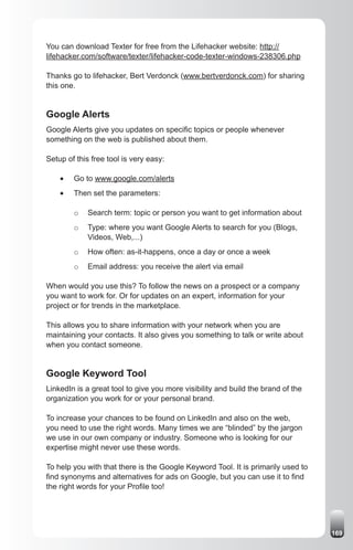You can download Texter for free from the Lifehacker website: http://
lifehacker.com/software/texter/lifehacker-code-texter-windows-238306.php

Thanks go to lifehacker, Bert Verdonck (www.bertverdonck.com) for sharing
this one.


Google Alerts
Google Alerts give you updates on specific topics or people whenever
something on the web is published about them.

Setup of this free tool is very easy:

    •	   Go to www.google.com/alerts
    •	   Then set the parameters:

         o   Search term: topic or person you want to get information about
         o   Type: where you want Google Alerts to search for you (Blogs,
             Videos, Web,...)
         o   How often: as-it-happens, once a day or once a week
         o   Email address: you receive the alert via email

When would you use this? To follow the news on a prospect or a company
you want to work for. Or for updates on an expert, information for your
project or for trends in the marketplace.

This allows you to share information with your network when you are
maintaining your contacts. It also gives you something to talk or write about
when you contact someone.


Google Keyword Tool
LinkedIn is a great tool to give you more visibility and build the brand of the
organization you work for or your personal brand.

To increase your chances to be found on LinkedIn and also on the web,
you need to use the right words. Many times we are “blinded” by the jargon
we use in our own company or industry. Someone who is looking for our
expertise might never use these words.

To help you with that there is the Google Keyword Tool. It is primarily used to
find synonyms and alternatives for ads on Google, but you can use it to find
the right words for your Profile too!




                                                                                  169
 