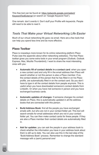 This free tool can be found at: https://adwords.google.com/select/
      KeywordToolExternal (or search on “Google Keyword Tool”).

      One remark: don’t overdo it. Don’t stuff your Profile with keywords. People
      still need to be able to read it.



      Tools That Make your Virtual Networking Life Easier
      Much of our virtual networking life goes via email. Here are a few tools that
      can help you spend less time and be more effective.


      Plaxo Toolbar
      Plaxo is nowadays more known for its online networking platform Plaxo
      Pulse (see the appendix about other networking websites). The free Plaxo
      toolbar gives you some extra tools in your email program (Outlook, Outlook
      Express, Mac, Mozilla Thunderbird). I want to share the most interesting
      ones with you:

          •	   Automatic fill of contact details in a contact card: when you open
               a new contact card and only fill in the email address then Plaxo will
               search whether or not this person is also a Plaxo member. If so,
               the contact details of this person that he has filled in on his Plaxo
               profile, are automatically filled in on the contact card. So you don’t
               have to type in all the contact details from people anymore. This is
               useful when you have downloaded someone’s contact details from
               LinkedIn. Or when you have met someone in person and you have
               exchanged business cards.

          •	   Automatic updates of changes: if someone changes his contact
               details on Plaxo, this is automatically updated in all the address
               books that are connected with this person.

          •	   Build Address Book: find all the people you have exchanged
               emails with, but who are not in your contact folder yet. This tool will
               search emails for email addresses which are not in your contact
               folder yet. You can then make contact cards for these people. If they
               are also a Plaxo member their contact details are automatically filled
               in.

          •	   Ask for updates: you can ask the people in your address book to
               check whether the information you have in your address book about
               them is still up to date. You can also use this in the last step of the
               “Build Address Book” process. Remember to change the standard
               message with a (semi) personal one!




170
 