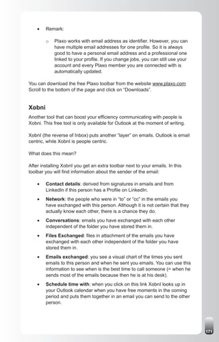 •	   Remark:

         o   Plaxo works with email address as identifier. However, you can
             have multiple email addresses for one profile. So it is always
             good to have a personal email address and a professional one
             linked to your profile. If you change jobs, you can still use your
             account and every Plaxo member you are connected with is
             automatically updated.

You can download the free Plaxo toolbar from the website www.plaxo.com
Scroll to the bottom of the page and click on “Downloads”.


Xobni
Another tool that can boost your efficiency communicating with people is
Xobni. This free tool is only available for Outlook at the moment of writing.

XobnI (the reverse of Inbox) puts another “layer” on emails. Outlook is email
centric, while XobnI is people centric.

What does this mean?

After installing XobnI you get an extra toolbar next to your emails. In this
toolbar you will find information about the sender of the email:

    •	   Contact details: derived from signatures in emails and from
         LinkedIn if this person has a Profile on LinkedIn.
    •	   Network: the people who were in “to” or “cc” in the emails you
         have exchanged with this person. Although it is not certain that they
         actually know each other, there is a chance they do.
    •	   Conversations: emails you have exchanged with each other
         independent of the folder you have stored them in.
    •	   Files Exchanged: files in attachment of the emails you have
         exchanged with each other independent of the folder you have
         stored them in.
    •	   Emails exchanged: you see a visual chart of the times you sent
         emails to this person and when he sent you emails. You can use this
         information to see when is the best time to call someone (= when he
         sends most of the emails because then he is at his desk).
    •	   Schedule time with: when you click on this link XobnI looks up in
         your Outlook calendar when you have free moments in the coming
         period and puts them together in an email you can send to the other
         person.




                                                                                  171
 