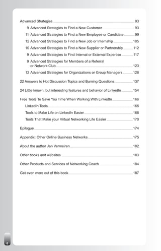 Advanced Strategies .................................................................................................................................... 93
              9 Advanced Strategies to Find a New Customer .................................................... 93
           11 Advanced Strategies to Find a New Employee or Candidate ................. 99
           12 Advanced Strategies to Find a New Job or Internship ............................... 105
           10 Advanced Strategies to Find a New Supplier or Partnership.................112
              9 Advanced Strategies to Find Internal or External Expertise ...................117
              9 Advanced Strategies for Members of a Referral
                or Network Club ............................................................................................................................ 123
           12 Advanced Strategies for Organizations or Group Managers ................ 128

    22 Answers to Hot Discussion Topics and Burning Questions ............................. 137

    24 Little known, but interesting features and behavior of LinkedIn .................. 154

    Free Tools To Save You Time When Working With LinkedIn ................................. 166
           LinkedIn Tools ......................................................................................................................................... 166
           Tools to Make Life on LinkedIn Easier .............................................................................. 168
           Tools That Make your Virtual Networking Life Easier .......................................... 170

    Epilogue ............................................................................................................................................................... 174

    Appendix: Other Online Business Networks ........................................................................ 175

    About the author Jan Vermeiren ..................................................................................................... 182

    Other books and websites.................................................................................................................... 183

    Other Products and Services of Networking Coach ...................................................... 184

    Get even more out of this book........................................................................................................ 187




6
 