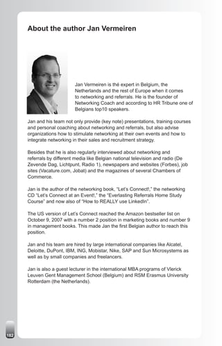 About the author Jan Vermeiren




                            Jan Vermeiren is thé expert in Belgium, the
                            Netherlands and the rest of Europe when it comes
                            to networking and referrals. He is the founder of
                            Networking Coach and according to HR Tribune one of
                            Belgians top10 speakers.

      Jan and his team not only provide (key note) presentations, training courses
      and personal coaching about networking and referrals, but also advise
      organizations how to stimulate networking at their own events and how to
      integrate networking in their sales and recruitment strategy.

      Besides that he is also regularly interviewed about networking and
      referrals by different media like Belgian national television and radio (De
      Zevende Dag, Lichtpunt, Radio 1), newspapers and websites (Forbes), job
      sites (Vacature.com, Jobat) and the magazines of several Chambers of
      Commerce.

      Jan is the author of the networking book, “Let’s Connect!,” the networking
      CD “Let’s Connect at an Event!,” the “Everlasting Referrals Home Study
      Course” and now also of “How to REALLY use LinkedIn”.

      The US version of Let’s Connect reached the Amazon bestseller list on
      October 9, 2007 with a number 2 position in marketing books and number 9
      in management books. This made Jan the first Belgian author to reach this
      position.

      Jan and his team are hired by large international companies like Alcatel,
      Deloitte, DuPont, IBM, ING, Mobistar, Nike, SAP and Sun Microsystems as
      well as by small companies and freelancers.

      Jan is also a guest lecturer in the international MBA programs of Vlerick
      Leuven Gent Management School (Belgium) and RSM Erasmus University
      Rotterdam (the Netherlands).




182
 