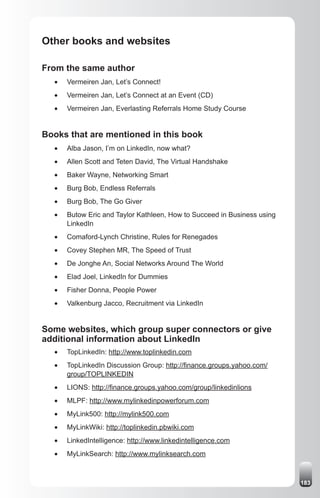 Other books and websites

From the same author
  •	   Vermeiren Jan, Let’s Connect!
  •	   Vermeiren Jan, Let’s Connect at an Event (CD)
  •	   Vermeiren Jan, Everlasting Referrals Home Study Course


Books that are mentioned in this book
  •	   Alba Jason, I’m on LinkedIn, now what?
  •	   Allen Scott and Teten David, The Virtual Handshake
  •	   Baker Wayne, Networking Smart
  •	   Burg Bob, Endless Referrals
  •	   Burg Bob, The Go Giver
  •	   Butow Eric and Taylor Kathleen, How to Succeed in Business using
       LinkedIn
  •	   Comaford-Lynch Christine, Rules for Renegades
  •	   Covey Stephen MR, The Speed of Trust
  •	   De Jonghe An, Social Networks Around The World
  •	   Elad Joel, LinkedIn for Dummies
  •	   Fisher Donna, People Power
  •	   Valkenburg Jacco, Recruitment via LinkedIn


Some websites, which group super connectors or give
additional information about LinkedIn
  •	   TopLinkedIn: http://www.toplinkedin.com
  •	   TopLinkedIn Discussion Group: http://finance.groups.yahoo.com/
       group/TOPLINKEDIN
  •	   LIONS: http://finance.groups.yahoo.com/group/linkedinlions
  •	   MLPF: http://www.mylinkedinpowerforum.com
  •	   MyLink500: http://mylink500.com
  •	   MyLinkWiki: http://toplinkedin.pbwiki.com
  •	   LinkedIntelligence: http://www.linkedintelligence.com
  •	   MyLinkSearch: http://www.mylinksearch.com



                                                                          183
 