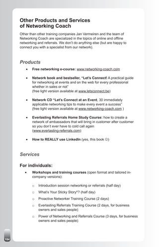 Other Products and Services
      of Networking Coach
      Other than other training companies Jan Vermeiren and the team of
      Networking Coach are specialized in the topics of online and offline
      networking and referrals. We don’t do anything else (but are happy to
      connect you with a specialist from our network).



      Products
          •	   Free networking e-course: www.networking-coach.com

          •	   Network book and bestseller, “Let’s Connect! A practical guide
               for networking at events and on the web for every professional
               whether in sales or not”
               (free light version available at www.letsconnect.be)

          •	   Network CD “Let’s Connect at an Event, 30 immediately
               applicable networking tips to make every event a success”
               (free light version available at www.networking-coach.com )

          •	   Everlasting Referrals Home Study Course: how to create a
               network of ambassadors that will bring in customer after customer
               so you don’t ever have to cold call again
               (www.everlasting-referrals.com)

          •	   How to REALLY use LinkedIn (yes, this book J)



      Services

      For individuals:
         •	    Workshops and training courses (open format and tailored in-
               company versions):

               o   Introduction session networking or referrals (half day)
               o   What’s Your Sticky Story©? (half day)
               o   Proactive Networker Training Course (2 days)
               o   Everlasting Referrals Training Course (2 days, for business
                   owners and sales people)
               o   Power of Networking and Referrals Course (3 days, for business
                   owners and sales people)




184
 