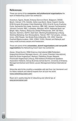 References:
      These are some of the companies and professional organizations the
      team of Networking Coach has worked for:

      Accenture, Agoria, Alcatel, Antwerp Diamond Bank, Belgacom, BIASS,
      Bosch, Colruyt, CTG, Deloitte, Delta Lloyd Bank, Dexia, Dupont, Eandis,
      ECM Congres (European Cities Marketing), EDS, Ernst & Young, Euphony,
      Fortis, Gemeente Den Haag, Getronics, IBM, ING, Janssen Farmaceutica,
      Johnson Controls, KBC, Leaseplan, Mobistar, MOVI, Nationale Bank van
      België, Nike, Partena, Resources Global Professionals, SAP, SD Worx,
      Securex, Siemens, SOFIA, Stad Gent, Stichting Kwaliteitskring Limburg,
      Stichting Marketing, Sun Microsystems, Telenet, TNT, TvZ-congres, Unisys,
      Unizo, USG People, Van Breda Risks & Benefits, VIK, VKW, Vlaamse
      Overheid Bestuurszaken, VMA, VOKA, VVSG, Women and Network and
      many small business owners and freelancers.

      These are some of the universities, alumnI organizations and non-profit
      organizations the Networking Coach team has worked for:

      Aiesec, Ehsal Alumni, RSM Erasmus International MBA Rotterdam,
      Hogeschool Arnhem Nijmegen Alumni, JCI (Junior Chamber International),
      Karel De Grote Hogeschool, Markant, Palliatieve Zorgen Netwerk,
      Provinciale Hogeschool Limburg, PSA Holland (Professional Speakers
      Association Holland), Solvay Business School Alumni, University of Antwerp
      Management School and Vlerick Leuven Management School International
      MBA.

      Subscribe also to the monthly e-newsletter with tips from Jan Vermeiren and
      his fellow network and referral experts from all over the world
      (www.networking-coach.com).

      Read Jan’s weekly blog full of networking and referral tips at
      www.janvermeiren.com




186
 