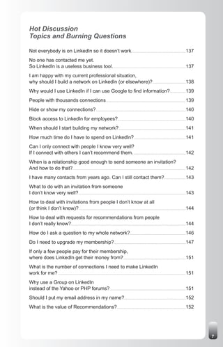 Hot Discussion
Topics and Burning Questions

Not everybody is on LinkedIn so it doesn’t work............................................................................137
No one has contacted me yet.
So LinkedIn is a useless business tool. .....................................................................................................137
I am happy with my current professional situation,
why should I build a network on LinkedIn (or elsewhere)? ..............................................138
Why would I use LinkedIn if I can use Google to find information?......................139
People with thousands connections ...............................................................................................................139
Hide or show my connections? .............................................................................................................................140
Block access to LinkedIn for employees?...............................................................................................140
When should I start building my network?..............................................................................................141
How much time do I have to spend on LinkedIn? ........................................................................141
Can I only connect with people I know very well?
If I connect with others I can’t recommend them. .........................................................................142
When is a relationship good enough to send someone an invitation?
And how to do that?..............................................................................................................................................................142
I have many contacts from years ago. Can I still contact them?..............................143
What to do with an invitation from someone
I don’t know very well? ......................................................................................................................................................143
How to deal with invitations from people I don’t know at all
(or think I don’t know)? .....................................................................................................................................................144
How to deal with requests for recommendations from people
I don’t really know? ................................................................................................................................................................144
How do I ask a question to my whole network?..............................................................................146
Do I need to upgrade my membership? ....................................................................................................147
If only a few people pay for their membership,
where does LinkedIn get their money from? .......................................................................................151
What is the number of connections I need to make LinkedIn
work for me? ...................................................................................................................................................................................151
Why use a Group on LinkedIn
instead of the Yahoo or PHP forums? ..........................................................................................................151
Should I put my email address in my name?......................................................................................152
What is the value of Recommendations? ................................................................................................152




                                                                                                                                                                                                      7
 