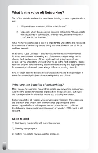 What Is (the value of) Networking?
     Two of the remarks we hear the most in our training courses or presentations
     are:

         1.   “Why do I have to network? What is in it for me?”

         2.   Especially when it comes down to online networking: “Those people
              with thousands of connections, are they not just name collectors?
              I don’t want to be like them.”

     What we have experienced is that it is important to understand the value and
     fundamentals of networking before diving into what LinkedIn can do for us
     and how to use it.

     In my book, “Let’s Connect!” I already explained in detail which dynamics
     form the foundation of networking and of any networking strategy. In this
     chapter I will explain some of them again (without going too much into
     details) so you understand why and what we do in the next chapters. Please
     read this chapter very attentively because understanding and applying these
     fundamental principles will make a huge difference in using LinkedIn.

     First let’s look at some benefits networking can have and then go deeper in
     some fundamental principles of networking online and off-line.



     What are the benefits of networking?
     Many people have already heard other people say: networking is important.
     And then the person for instance explains how it helps in sales. But if you
     are not responsible for any sales results you probably won’t listen.

     So here is a list of 26 reasons why networking is important. These reasons
     are the main ones we got from the thousands of participants of our
     networking and referral training courses and presentations. I published
     this list on my blog (www.janvermeiren.com) on March 1, 2008, but it is still
     relevant.


     Sales related
     1) Maintaining relationship with current customers

     2) Meeting new prospects

     3) Getting referrals to new prequalified prospects




12
 