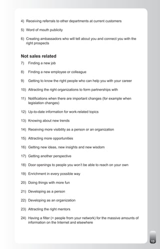 4) Receiving referrals to other departments at current customers

5) Word of mouth publicity

6) Creating ambassadors who will tell about you and connect you with the
   right prospects


Not sales related
7)   Finding a new job

8)   Finding a new employee or colleague

9)   Getting to know the right people who can help you with your career

10) Attracting the right organizations to form partnerships with

11) Notifications when there are important changes (for example when
    legislation changes)

12) Up-to-date information for work-related topics

13) Knowing about new trends

14) Receiving more visibility as a person or an organization

15) Attracting more opportunities

16) Getting new ideas, new insights and new wisdom

17) Getting another perspective

18) Door openings to people you won’t be able to reach on your own

19) Enrichment in every possible way

20) Doing things with more fun

21) Developing as a person

22) Developing as an organization

23) Attracting the right mentors

24) Having a filter (= people from your network) for the massive amounts of
    information on the Internet and elsewhere




                                                                              13
 