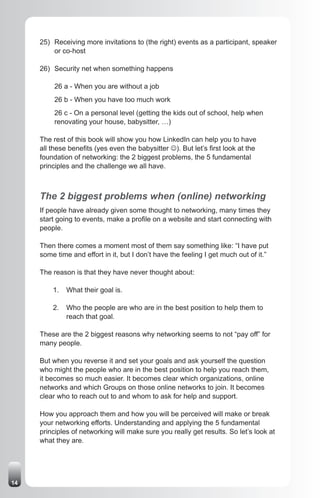 25) Receiving more invitations to (the right) events as a participant, speaker
         or co-host

     26) Security net when something happens

          26 a - When you are without a job
          26 b - When you have too much work
          26 c - On a personal level (getting the kids out of school, help when
          renovating your house, babysitter, …)

     The rest of this book will show you how LinkedIn can help you to have
     all these benefits (yes even the babysitter J). But let’s first look at the
     foundation of networking: the 2 biggest problems, the 5 fundamental
     principles and the challenge we all have.



     The 2 biggest problems when (online) networking
     If people have already given some thought to networking, many times they
     start going to events, make a profile on a website and start connecting with
     people.

     Then there comes a moment most of them say something like: “I have put
     some time and effort in it, but I don’t have the feeling I get much out of it.”

     The reason is that they have never thought about:

         1.   What their goal is.

         2.   Who the people are who are in the best position to help them to
              reach that goal.

     These are the 2 biggest reasons why networking seems to not “pay off” for
     many people.

     But when you reverse it and set your goals and ask yourself the question
     who might the people who are in the best position to help you reach them,
     it becomes so much easier. It becomes clear which organizations, online
     networks and which Groups on those online networks to join. It becomes
     clear who to reach out to and whom to ask for help and support.

     How you approach them and how you will be perceived will make or break
     your networking efforts. Understanding and applying the 5 fundamental
     principles of networking will make sure you really get results. So let’s look at
     what they are.




14
 