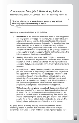 Fundamental Principle 1: Networking Attitude
In my networking book “Let’s Connect!” I define the networking attitude as:


  “Sharing information in a reactive and proactive way without
  expecting anything immediately in return.”




Let’s have a more detailed look at this definition:

    •	   Information: in this definition “information” refers to both very general
         and very specific knowledge. For example, how to record a television
         program with a video recorder. Or the specific code of the newest
         software programming language. “Information” is also about business
         issues, like sales leads, and about simple day-to-day stuff (like
         “what are the opening hours of the supermarket”). In a professional
         environment “information” is, for example, a job opening, a sales lead,
         a new supplier or employee, opportunities for partnerships, interesting
         training courses or tips to work more efficiently.
    •	   Sharing: this involves two parties. Networking is not a one-way
         street, but a two-or more way boulevard. It is always about a win-win
         situation, in which all parties are satisfied. What’s important in this
         concept is that you are comfortable with both giving help and making
         requests.
    •	   In a reactive and pro-active way: in the first place this means that
         you offer information or help when you are asked to do so (reactive).
         But it goes further than that. You can send people information and
         connect them to each other, without them asking to do this (pro-
         active). But, of course, make sure you don’t SPAM them. A good
         approach could be to let them know you have this information and
         that you are willing to share it. Especially when you don’t know
         people well, this might be a non-confrontational approach.
    •	   Without expecting anything immediately in return: in this era of
         short-term benefits it’s not a concept that’s immediately embraced
         by everybody. Let me also stress it is NOT about giving your own
         products or services away. It is about everything else: what is your
         attitude when dealing with people. Though it might be hard for some
         people, this is the one attitude that works best in the long run. This
         builds trust and makes you more “attractive” to other people.

By giving without expecting anything immediately in return, you will
eventually receive much more than your initial “investment.” But you
never know from whom or when. And that’s something many people have




                                                                                     15
 