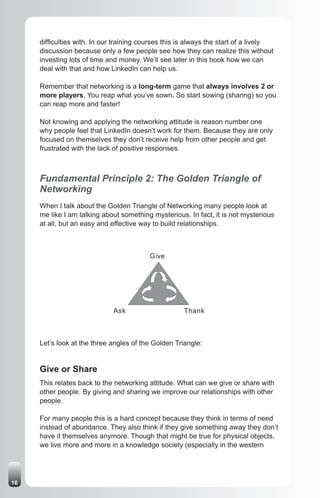 difficulties with. In our training courses this is always the start of a lively
     discussion because only a few people see how they can realize this without
     investing lots of time and money. We’ll see later in this book how we can
     deal with that and how LinkedIn can help us.

     Remember that networking is a long-term game that always involves 2 or
     more players. You reap what you’ve sown. So start sowing (sharing) so you
     can reap more and faster!

     Not knowing and applying the networking attitude is reason number one
     why people feel that LinkedIn doesn’t work for them. Because they are only
     focused on themselves they don’t receive help from other people and get
     frustrated with the lack of positive responses.



     Fundamental Principle 2: The Golden Triangle of
     Networking
     When I talk about the Golden Triangle of Networking many people look at
     me like I am talking about something mysterious. In fact, it is not mysterious
     at all, but an easy and effective way to build relationships.



                                          Give




                             Ask                     Thank



     Let’s look at the three angles of the Golden Triangle:


     Give or Share
     This relates back to the networking attitude. What can we give or share with
     other people. By giving and sharing we improve our relationships with other
     people.

     For many people this is a hard concept because they think in terms of need
     instead of abundance. They also think if they give something away they don’t
     have it themselves anymore. Though that might be true for physical objects,
     we live more and more in a knowledge society (especially in the western




16
 