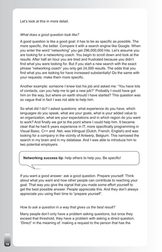 Let’s look at this in more detail.


     What does a good question look like?
     A good question is like a good goal: it has to be as specific as possible. The
     more specific, the better. Compare it with a search engine like Google. When
     you enter the word “networking” you get 296,000,000 hits. Let’s assume you
     are looking for a networking coach. You begin to scroll down and look at the
     results. After half an hour you are tired and frustrated because you didn’t
     find what you were looking for. But if you start a new search with the exact
     phrase “networking coach” you only get 24,000 results. The odds that you
     find what you are looking for have increased substantially! Do the same with
     your requests: make them more specific.

     Another example: someone I knew lost his job and asked me: “You have lots
     of contacts, can you help me to get a new job?” Probably I could have got
     him on the way, but where on earth should I have started? This question was
     so vague that in fact I was not able to help him.

     So what did I do? I asked questions: what experience do you have, which
     languages do you speak, what are your goals, what is your added value to
     an organization, what are your expectations and in which region do you want
     to work? And finally we got to the point where I could help him. It became
     clear that he had 6 years experience in IT, more specifically programming in
     Visual Basic, C++ and .Net, was trilingual (Dutch, French, English) and was
     looking for a company in the vicinity of Antwerp, Belgium. This narrowed the
     search in my brain and in my database. And I was able to introduce him to
     two potential employers.


       Networking success tip: help others to help you. Be specific!




     If you want a good answer: ask a good question. Prepare yourself. Think
     about what you want and how other people can contribute to reaching your
     goal. That way you give the signal that you made some effort yourself to
     get the best possible answer. People appreciate this. And they don’t always
     appreciate you using their time to “prepare yourself”.


     How to ask a question in a way that gives us the best result?
     Many people don’t only have a problem asking questions, but once they
     exceed that threshold, they have a problem with asking a direct question.
     “Direct” in the meaning of: making a request to the person that has the




18
 