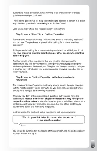 authority to make a decision. It has nothing to do with an open or closed
question so don’t get confused.

I have some good news for the people fearing to address a person in a direct
way: the best question in networking is an “indirect” one!

Let’s take a look where this “best question” comes from.

   Step 1: from a “direct” to an “indirect” question

For example, instead of asking: “Will you hire me as a marketing assistant?”
you can ask: “Do you know anyone that is looking for a new marketing
assistant?”

If this person is looking for a new marketing assistant, he will tell you. If not,
you have triggered his mind into thinking of other people who might be
able to help you.

Another benefit of this question is that you give the other person the
possibility to say “no” to your request (hiring you) without jeopardizing the
relationship between the two of you. You give him the opportunity to help you
in another way: introducing you to someone else or giving you other tips to
reach your goal.

   Step 2: from an “indirect” question to the best question in
   networking

The previous “indirect” question is already a huge step in the right direction.
But the “best question” would be: “Who do you think I should contact when
looking for a new job as marketing assistant?”

This way you don’t only ask an indirect question, but you also have the
possibility to receive a whole list of good contacts that may refer you to
people from their network. You also broaden your possibilities. Maybe your
contact doesn’t know any marketing directors, but one of his best friends
could be the editor of a marketing magazine.

In other words, the best and safest question to ask your network is:

          “Who do you think I should contact with respect to ...”
                        + your specific question




You would be surprised of the results of this approach. Do me and especially
yourself a favor and try it!




                                                                                     19
 