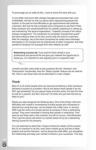 To encourage you to really do this, I want to share this story with you:

     In July 2005 I had lunch with change management consultant Han Juch
     of AlterMate. He told me that my advice about approaching people had
     worked. In the past he had difficulties to get appointments with potential
     customers. But now he had contacted some companies to ask them if they
     knew someone who would benefit from his specific experience in setting up
     and maintaining “the second organization,” a specific concept of him about
     change management. The companies he contacted “lowered their guard”
     and were willing to listen to his story and to help him look for customers.
     After his meetings, two of the three companies he visited were interested
     themselves in his concept and his experiences at other companies. And they
     wanted to introduce him to people from their network as well!


       Networking success tip: if you want to move ahead in your
       professional and personal life and give your network the opportunity to
       assist you, it is important to ask regularly and in a respectful way!




     LinkedIn provides many tools to ask questions like the “Answers” and
     “Discussions” functionality. Also the “Status Update” feature can be used for
     this. How to use these tools will be described in a later chapter.


     Thank
     Most of us do thank people when we received something or when someone
     delivered a solution to a problem. But do we always thank people if we did
     NOT get something? Do you always thank someone when she took the time
     to look for a solution, but didn’t find one? Or when she just took the time to
     listen to you?

     Maybe you also recognize the following story. One of the things I still have
     difficulties with myself is remembering to thank people who introduced or
     referred me a long time ago. Let me explain this a little more. In January
     2005 I got the name of a contact person at company X from a networking
     contact. They were interested in training their people in networking. Time
     went by and there were a few contacts, but still no course. Until December.
     Then I got the phone call where my contact asked me to do a networking
     training course for his company.

     I’m a bit ashamed to admit that I forgot to thank the initiator of this contact.
     But it’s so important to do this, even when months go by and lots of other
     projects and events intervene. Just by doing this small effort, you strengthen
     the relationship and keep your contact involved in your successes. This way




20
 