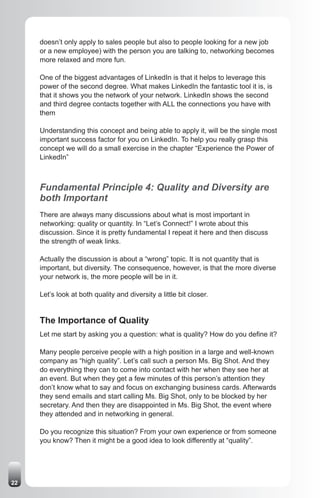 doesn’t only apply to sales people but also to people looking for a new job
     or a new employee) with the person you are talking to, networking becomes
     more relaxed and more fun.

     One of the biggest advantages of LinkedIn is that it helps to leverage this
     power of the second degree. What makes LinkedIn the fantastic tool it is, is
     that it shows you the network of your network. LinkedIn shows the second
     and third degree contacts together with ALL the connections you have with
     them

     Understanding this concept and being able to apply it, will be the single most
     important success factor for you on LinkedIn. To help you really grasp this
     concept we will do a small exercise in the chapter “Experience the Power of
     LinkedIn”



     Fundamental Principle 4: Quality and Diversity are
     both Important
     There are always many discussions about what is most important in
     networking: quality or quantity. In “Let’s Connect!” I wrote about this
     discussion. Since it is pretty fundamental I repeat it here and then discuss
     the strength of weak links.

     Actually the discussion is about a “wrong” topic. It is not quantity that is
     important, but diversity. The consequence, however, is that the more diverse
     your network is, the more people will be in it.

     Let’s look at both quality and diversity a little bit closer.


     The Importance of Quality
     Let me start by asking you a question: what is quality? How do you define it?

     Many people perceive people with a high position in a large and well-known
     company as “high quality”. Let’s call such a person Ms. Big Shot. And they
     do everything they can to come into contact with her when they see her at
     an event. But when they get a few minutes of this person’s attention they
     don’t know what to say and focus on exchanging business cards. Afterwards
     they send emails and start calling Ms. Big Shot, only to be blocked by her
     secretary. And then they are disappointed in Ms. Big Shot, the event where
     they attended and in networking in general.

     Do you recognize this situation? From your own experience or from someone
     you know? Then it might be a good idea to look differently at “quality”.




22
 