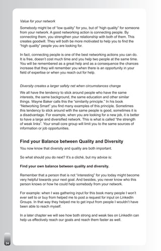 Value for your network
     Somebody might be of “low quality” for you, but of “high quality” for someone
     from your network. A good networking action is connecting people. By
     connecting them, you strengthen your relationship with both of them. This
     creates goodwill. They will both be more motivated to help you to find the
     “high quality” people you are looking for.

     In fact, connecting people is one of the best networking actions you can do.
     It is free, doesn’t cost much time and you help two people at the same time.
     You will be remembered as a great help and as a consequence the chances
     increase that they will remember you when there is an opportunity in your
     field of expertise or when you reach out for help.


     Diversity creates a larger safety net when circumstances change
     We all have the tendency to stick around people who have the same
     interests, the same background, the same education and other similar
     things. Wayne Baker calls this the “similarity principle.” In his book
     “Networking Smart” you find many examples of this principle. Sometimes
     this tendency to stick around with the same people is good, sometimes it is
     a disadvantage. For example, when you are looking for a new job, it is better
     to have a large and diversified network. This is what is called “the strength
     of weak links”. Your small core group will limit you to the same sources of
     information or job opportunities.


     Find your Balance between Quality and Diversity
     You now know that diversity and quality are both important.

     So what should you do next? It’s a cliché, but my advice is:

     Find your own balance between quality and diversity.

     Remember that a person that is not “interesting” for you today might become
     very helpful towards your next goal. And besides, you never know who this
     person knows or how he could help somebody from your network.

     For example: when I was gathering input for this book many people I won’t
     ever sell to or buy from helped me to post a request for input on LinkedIn
     Groups. In that way they helped me to get input from people I wouldn’t have
     been able to reach myself.

     In a later chapter we will see how both strong and weak ties on LinkedIn can
     help us effectively reach our goals and reach them faster as well.




24
 