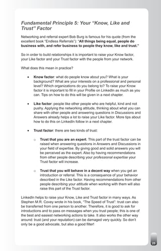 Fundamental Principle 5: Your “Know, Like and
Trust” Factor
Networking and referral expert Bob Burg is famous for his quote (from the
excellent book “Endless Referrals”): “All things being equal, people do
business with, and refer business to people they know, like and trust.”

So in order to build relationships it is important to raise your Know factor,
your Like factor and your Trust factor with the people from your network.

What does this mean in practice?

    •	   Know factor: what do people know about you? What is your
         background? What are your interests on a professional and personal
         level? Which organizations do you belong to? To raise your Know
         factor it is important to fill in your Profile on LinkedIn as much as you
         can. Tips on how to do this will be given in a next chapter.

    •	   Like factor: people like other people who are helpful, kind and not
         pushy. Applying the networking attitude, thinking about what you can
         share with other people and answering questions in Discussions and
         Answers already helps a lot to raise your Like factor. More tips about
         how to do this on LinkedIn follow in a next chapter.

    •	   Trust factor: there are two kinds of trust:

         o   Trust that you are an expert. This part of the trust factor can be
             raised when answering questions in Answers and Discussions in
             your field of expertise. By giving good and solid answers you will
             be perceived as the expert. Also by having recommendations
             from other people describing your professional expertise your
             Trust factor will increase.

         o   Trust that you will behave in a decent way when you get an
             introduction or referral. This is a consequence of your behavior
             described in the Like factor. Having recommendations from other
             people describing your attitude when working with them will also
             raise this part of the Trust factor.

LinkedIn helps to raise your Know, Like and Trust factor in many ways. As
Stephen M.R. Covey wrote in his book, “The Speed of Trust”: trust can also
be transferred from one person to another. Therefore, it is good to ask for
introductions and to pass on messages when you trust people; this is one of
the best and easiest networking actions to take. It also works the other way
around: trust (and your reputation) can be damaged very quickly. So don’t
only be a good advocate, but also a good filter!




                                                                                     25
 
