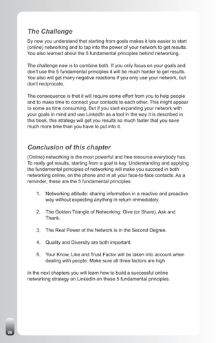 The Challenge
     By now you understand that starting from goals makes it lots easier to start
     (online) networking and to tap into the power of your network to get results.
     You also learned about the 5 fundamental principles behind networking.

     The challenge now is to combine both. If you only focus on your goals and
     don’t use the 5 fundamental principles it will be much harder to get results.
     You also will get many negative reactions if you only use your network, but
     don’t reciprocate.

     The consequence is that it will require some effort from you to help people
     and to make time to connect your contacts to each other. This might appear
     to some as time consuming. But if you start expanding your network with
     your goals in mind and use LinkedIn as a tool in the way it is described in
     this book, this strategy will get you results so much faster that you save
     much more time than you have to put into it.



     Conclusion of this chapter
     (Online) networking is the most powerful and free resource everybody has.
     To really get results, starting from a goal is key. Understanding and applying
     the fundamental principles of networking will make you succeed in both
     networking online, on the phone and in all your face-to-face contacts. As a
     reminder, these are the 5 fundamental principles:

         1.   Networking attitude: sharing information in a reactive and proactive
              way without expecting anything in return immediately.

         2.   The Golden Triangle of Networking: Give (or Share), Ask and
              Thank.

         3.   The Real Power of the Network is in the Second Degree.

         4.   Quality and Diversity are both important.

         5.   Your Know, Like and Trust Factor will be taken into account when
              dealing with people. Make sure all three factors are high.

     In the next chapters you will learn how to build a successful online
     networking strategy on LinkedIn on these 5 fundamental principles.




26
 
