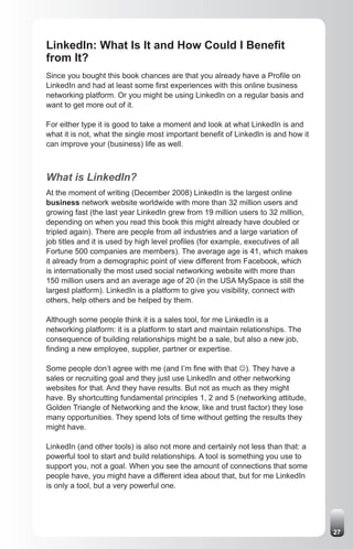 LinkedIn: What Is It and How Could I Benefit
from It?
Since you bought this book chances are that you already have a Profile on
LinkedIn and had at least some first experiences with this online business
networking platform. Or you might be using LinkedIn on a regular basis and
want to get more out of it.

For either type it is good to take a moment and look at what LinkedIn is and
what it is not, what the single most important benefit of LinkedIn is and how it
can improve your (business) life as well.



What is LinkedIn?
At the moment of writing (December 2008) LinkedIn is the largest online
business network website worldwide with more than 32 million users and
growing fast (the last year LinkedIn grew from 19 million users to 32 million,
depending on when you read this book this might already have doubled or
tripled again). There are people from all industries and a large variation of
job titles and it is used by high level profiles (for example, executives of all
Fortune 500 companies are members). The average age is 41, which makes
it already from a demographic point of view different from Facebook, which
is internationally the most used social networking website with more than
150 million users and an average age of 20 (in the USA MySpace is still the
largest platform). LinkedIn is a platform to give you visibility, connect with
others, help others and be helped by them.

Although some people think it is a sales tool, for me LinkedIn is a
networking platform: it is a platform to start and maintain relationships. The
consequence of building relationships might be a sale, but also a new job,
finding a new employee, supplier, partner or expertise.

Some people don’t agree with me (and I’m fine with that J). They have a
sales or recruiting goal and they just use LinkedIn and other networking
websites for that. And they have results. But not as much as they might
have. By shortcutting fundamental principles 1, 2 and 5 (networking attitude,
Golden Triangle of Networking and the know, like and trust factor) they lose
many opportunities. They spend lots of time without getting the results they
might have.

LinkedIn (and other tools) is also not more and certainly not less than that: a
powerful tool to start and build relationships. A tool is something you use to
support you, not a goal. When you see the amount of connections that some
people have, you might have a different idea about that, but for me LinkedIn
is only a tool, but a very powerful one.




                                                                                   27
 