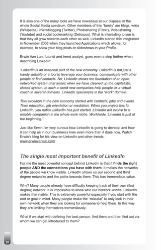 It is also one of the many tools we have nowadays at our disposal in the
     whole Social Media spectrum. Other members of this “family” are blogs, wikis
     (Wikipedia), microblogging (Twitter), Photosharing (Flickr), Videosharing
     (Youtube) and social bookmarking (Delicious). What is interesting to see is
     that they all grow towards each other as well. LinkedIn started this integration
     in November 2008 when they launched Applications which allows, for
     example, to show your blog posts or slideshows in your Profile.

     Erwin Van Lun, futurist and trend analyst, goes even a step further when
     describing LinkedIn:

     “LinkedIn is an essential part of the new economy. LinkedIn is not just a
     handy website or a tool to leverage your business, communicate with other
     people or find contacts. No, LinkedIn shows the foundation of an open,
     networked system that arises when we have cleaned up the capitalistic,
     closed system. In such a world new companies help people as a virtual
     coach in several domains. LinkedIn specializes in the “work” domain.

     This evolution in the new economy started with contacts, jobs and events.
     Then education, job orientation or mediation. When you project this to
     LinkedIn, you notice LinkedIn has just started. LinkedIn will evolve to a
     reliable companion in the whole work niche. Worldwide. LinkedIn is just at
     the beginning.”

     Just like Erwin I’m very curious how LinkedIn is going to develop and how
     it can help us in our (business) lives even more than it does now. Watch
     Erwin’s blog for his view on LinkedIn and other trends:
     www.erwinvanlun.com



     The single most important benefit of LinkedIn
     For me the most powerful concept behind LinkedIn is that it finds the right
     people AND the connections you have with them. It makes the networks
     of the people we know visible. LinkedIn shows us our second and third
     degree networks and the paths towards them. This has tremendous value.

     Why? Many people already have difficulty keeping track of their own (first
     degree) network. It is impossible to know who our network knows. LinkedIn
     makes this visible. This is extremely powerful especially if you start with the
     end or goal in mind. Many people make the “mistake” to only look in their
     own network when they are looking for someone to help them. In this way
     they are limiting themselves tremendously.

     What if we start with defining the best person, find them and then find out via
     whom we can get introduced to them?




28
 