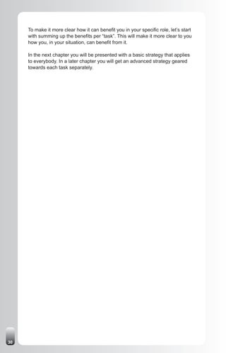 To make it more clear how it can benefit you in your specific role, let’s start
     with summing up the benefits per “task”. This will make it more clear to you
     how you, in your situation, can benefit from it.

     In the next chapter you will be presented with a basic strategy that applies
     to everybody. In a later chapter you will get an advanced strategy geared
     towards each task separately.




30
 