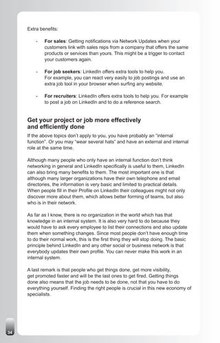 Extra benefits:

         -   For sales: Getting notifications via Network Updates when your
             customers link with sales reps from a company that offers the same
             products or services than yours. This might be a trigger to contact
             your customers again.

         -   For job seekers: LinkedIn offers extra tools to help you.
             For example, you can react very easily to job postings and use an
             extra job tool in your browser when surfing any website.

         -   For recruiters: LinkedIn offers extra tools to help you. For example
             to post a job on LinkedIn and to do a reference search.


     Get your project or job more effectively
     and efficiently done
     If the above topics don’t apply to you, you have probably an “internal
     function”. Or you may “wear several hats” and have an external and internal
     role at the same time.

     Although many people who only have an internal function don’t think
     networking in general and LinkedIn specifically is useful to them, LinkedIn
     can also bring many benefits to them. The most important one is that
     although many larger organizations have their own telephone and email
     directories, the information is very basic and limited to practical details.
     When people fill in their Profile on LinkedIn their colleagues might not only
     discover more about them, which allows better forming of teams, but also
     who is in their network.

     As far as I know, there is no organization in the world which has that
     knowledge in an internal system. It is also very hard to do because they
     would have to ask every employee to list their connections and also update
     them when something changes. Since most people don’t have enough time
     to do their normal work, this is the first thing they will stop doing. The basic
     principle behind LinkedIn and any other social or business network is that
     everybody updates their own profile. You can never make this work in an
     internal system.

     A last remark is that people who get things done, get more visibility,
     get promoted faster and will be the last ones to get fired. Getting things
     done also means that the job needs to be done, not that you have to do
     everything yourself. Finding the right people is crucial in this new economy of
     specialists.




34
 