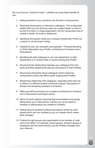 So if you have an “internal function”, LinkedIn can bring these benefits to
you:

    1. Getting answers to your questions (via Answers or Discussions)

    2. Receiving introductions or referrals to colleagues. This is especially
       helpful when you are forming a team as a project leader or want to
       be part of a team in a large organization (via the introductions tool or
       outside LinkedIn via email or telephone)

    3. Identifying the experts inside your company (finding their Profile via
       a search or via the Expert rating)

    4. Visibility for your own strengths and expertise + Personal Branding
       or Online Reputation (your Profile, contributions in Answers and in
       Discussions)

    5. Identifying the right colleagues in your own department, in other
       departments or in another state or country (finding their Profile)

    6. Discovering the relationships between your colleagues from the
       same and other departments (see the connections in their Profiles)

    7. Discovering information about colleagues which makes the
       conversations online and offline easier (reading their Profile)

    8. Maintaining relationship with colleagues, especially when they are
       in offices in a different location (Personal contacts, Discussions in
       Groups and answering questions in Answers)

    9. Make yourself be perceived as an expert (contributions in Answers
       and in Discussions and Expert points)

    10. Word of mouth publicity (receiving Recommendations and people
        telling about you in Discussions, mention you as the expert in
        Answers or talking about you outside of LinkedIn)

    11. Getting Recommendations (Recommendations written by other
        people which can’t be modified by you on LinkedIn which makes
        them stronger)

    12. Finding the right groups and organizations to be member of, both
        online and offline. For example, alumnI groups, women’s groups or
        colleagues with the same function (via the Profiles of people from
        your network)




                                                                                  35
 