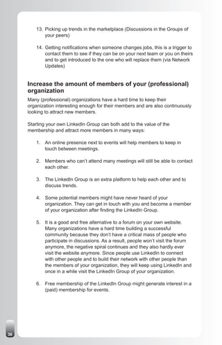 13. Picking up trends in the marketplace (Discussions in the Groups of
            your peers)

        14. Getting notifications when someone changes jobs, this is a trigger to
            contact them to see if they can be on your next team or you on theirs
            and to get introduced to the one who will replace them (via Network
            Updates)


     Increase the amount of members of your (professional)
     organization
     Many (professional) organizations have a hard time to keep their
     organization interesting enough for their members and are also continuously
     looking to attract new members.

     Starting your own LinkedIn Group can both add to the value of the
     membership and attract more members in many ways:

        1. An online presence next to events will help members to keep in
           touch between meetings.

        2. Members who can’t attend many meetings will still be able to contact
           each other.

        3. The LinkedIn Group is an extra platform to help each other and to
           discuss trends.

        4. Some potential members might have never heard of your
           organization. They can get in touch with you and become a member
           of your organization after finding the LinkedIn Group.

        5. It is a good and free alternative to a forum on your own website.
           Many organizations have a hard time building a successful
           community because they don’t have a critical mass of people who
           participate in discussions. As a result, people won’t visit the forum
           anymore, the negative spiral continues and they also hardly ever
           visit the website anymore. Since people use LinkedIn to connect
           with other people and to build their network with other people than
           the members of your organization, they will keep using LinkedIn and
           once in a while visit the LinkedIn Group of your organization.

        6. Free membership of the LinkedIn Group might generate interest in a
           (paid) membership for events.




36
 