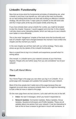 LinkedIn: Functionality
     Now that we know what the fundamental principles of networking are, what
     LinkedIn is and how it can benefit you, let’s look at the main functionality
     as our last building block before we start with building an effective LinkedIn
     strategy. We will look at the 7 major parts of LinkedIn on the left hand side
     and the 4 major parts at the top and explain briefly what they do.

     If you have already been using LinkedIn for a while, you might be tempted
     to skip this chapter. However, I would suggest not to do that. In this chapter
     I will also share some interesting details, which can help you to use LinkedIn
     even better or more efficiently.

     This is the most “dangerous” chapter of the book since the functionality and
     look of LinkedIn might have changed between the moment I have written this
     chapter and the moment you read it.

     In the next chapter we will then start with our online strategy. That is also
     where we go into the details of the LinkedIn functionality.

     Now is a good time to log in to LinkedIn and experience yourself what I’m
     writing about.

     One remark: in LinkedIn terms your network consists of your first three
     degrees. People who are further away from you are considered “out of your
     network”.



     The Left Hand Menu

     Home
     Your Home Page is the page you see when you log in on LinkedIn. It is a
     portal page with messages and updates from people from your network.

     Most of the time people don’t really look at this page because they are
     triggered via email when someone contacts them, but it might be interesting
     to look a little bit more in detail to this page.

     On the main page there are two columns. Let’s start with the one on the left:
         •	   Inbox: the last 5 messages, which you haven’t responded on.
         •	   Network Updates: Connection Updates, Status Updates, Group
              Updates, Questions & Answers and Profile Updates. These are all
              updates about one person from your network. It can be interesting to
              look at this to have a reason to get back in touch with someone, or




38
 