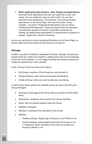 •	   Other applications like Answers, Jobs, People and Applications:
              these are small applications that you can customize to your own
              needs. You can delete the ones you don’t want. You can also
              add some extra applications. For example, I have three Answers
              applications on my Home Page. One about the topic “Using
              LinkedIn”, one about “Professional Networking” and one about
              “Professional Development”. These are areas where my expertise
              can help other people and where I would like to increase my
              visibility. By adding these applications I’m alerted when a question is
              posted. I might have missed it otherwise.

     As you can see there is some interesting information on the Home Page, so
     spend a little more time looking at it the next time you log on!


     Groups
     A rather new part of LinkedIn is dedicated to Groups. Actually, Groups were
     already there for a while, but LinkedIn is adding more and more functionality
     to this part of the website. I’m very happy that they are doing this because it
     makes the website even more valuable.

     Under “Groups” there are three main options:

         •	   My Groups: overview of the Groups you are member of
         •	   Groups Directory (with search and browse functionality)
         •	   Create a Group: when you want to start your own Group.

     In each Group these options are available (some can be turned off by the
     Group Manager):

         •	   Overview: portal page of the Group with a summary of all the other
              items
         •	   Discussions: questions and answers from Group members
         •	   News: links (to articles) posted inside this Group
         •	   Updates: messages
         •	   Members: overview of the members of this Group
         •	   Settings:
              o   Visibility settings: display logo of Group on your Profile or not
              o   Contact settings: receive digest email from the Group or not
                  (+ frequency), allow members of the Group to contact you
                  through LinkedIn or not




40
 