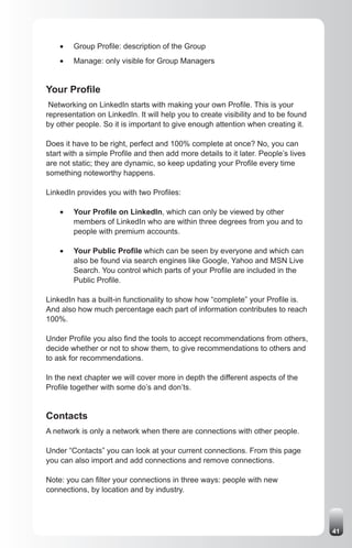 •	   Group Profile: description of the Group
    •	   Manage: only visible for Group Managers


Your Profile
 Networking on LinkedIn starts with making your own Profile. This is your
representation on LinkedIn. It will help you to create visibility and to be found
by other people. So it is important to give enough attention when creating it.

Does it have to be right, perfect and 100% complete at once? No, you can
start with a simple Profile and then add more details to it later. People’s lives
are not static; they are dynamic, so keep updating your Profile every time
something noteworthy happens.

LinkedIn provides you with two Profiles:

    •	   Your Profile on LinkedIn, which can only be viewed by other
         members of LinkedIn who are within three degrees from you and to
         people with premium accounts.

    •	   Your Public Profile which can be seen by everyone and which can
         also be found via search engines like Google, Yahoo and MSN Live
         Search. You control which parts of your Profile are included in the
         Public Profile.

LinkedIn has a built-in functionality to show how “complete” your Profile is.
And also how much percentage each part of information contributes to reach
100%.

Under Profile you also find the tools to accept recommendations from others,
decide whether or not to show them, to give recommendations to others and
to ask for recommendations.

In the next chapter we will cover more in depth the different aspects of the
Profile together with some do’s and don’ts.


Contacts
A network is only a network when there are connections with other people.

Under “Contacts” you can look at your current connections. From this page
you can also import and add connections and remove connections.

Note: you can filter your connections in three ways: people with new
connections, by location and by industry.




                                                                                    41
 