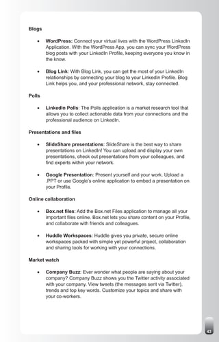 Blogs

   •	   WordPress: Connect your virtual lives with the WordPress LinkedIn
        Application. With the WordPress App, you can sync your WordPress
        blog posts with your LinkedIn Profile, keeping everyone you know in
        the know.

   •	   Blog Link: With Blog Link, you can get the most of your LinkedIn
        relationships by connecting your blog to your LinkedIn Profile. Blog
        Link helps you, and your professional network, stay connected.

Polls

   •	   LinkedIn Polls: The Polls application is a market research tool that
        allows you to collect actionable data from your connections and the
        professional audience on LinkedIn.

Presentations and files

   •	   SlideShare presentations: SlideShare is the best way to share
        presentations on LinkedIn! You can upload and display your own
        presentations, check out presentations from your colleagues, and
        find experts within your network.

   •	   Google Presentation: Present yourself and your work. Upload a
        .PPT or use Google’s online application to embed a presentation on
        your Profile.

Online collaboration

   •	   Box.net files: Add the Box.net Files application to manage all your
        important files online. Box.net lets you share content on your Profile,
        and collaborate with friends and colleagues.

   •	   Huddle Workspaces: Huddle gives you private, secure online
        workspaces packed with simple yet powerful project, collaboration
        and sharing tools for working with your connections.

Market watch

   •	   Company Buzz: Ever wonder what people are saying about your
        company? Company Buzz shows you the Twitter activity associated
        with your company. View tweets (the messages sent via Twitter),
        trends and top key words. Customize your topics and share with
        your co-workers.




                                                                                  43
 