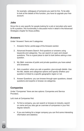for example, colleagues of someone you want to hire. To be able
              to look at the details of this function, you have to upgrade your free
              account.


     Jobs
     Since this is very specific for people looking for a job or recruiters who want
     to fill a position, this functionality is discussed more in detail in the Advanced
     Strategies chapter for those profiles.


     Answers
     Under “Answers” there are 5 categories:

         1. Answers Home: portal page of the Answers section

         2. Advanced Answers Search: find questions or answers using
            keywords and categories. You can search on open and closed
            questions. This is a good place to start to look before asking a new
            question.

         3. My Q&A: overview of public and private questions you have asked
            and answered.

         4. Ask a question: when you ask a question, give enough details. Use
            the title, details and categorize options and specify whether your
            question is linked to a specific geographic region or not.

         5. Answer Questions: you can browse through open questions, closed
            questions and experts or browse via categories.


     Companies
     Under “Companies” there are two options: Companies and Service
     Providers.

     Let’s look at Companies first:

         •	   To find a company, you can search or browse on industry, search
              on name and you also get an overview of companies in your first
              degree network.

         •	   If you are looking for a larger company you can find some interesting
              information and statistics:




46
 