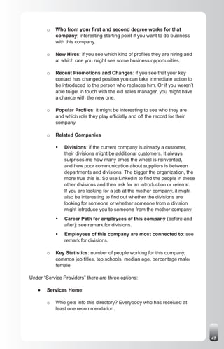 o   Who from your first and second degree works for that
             company: interesting starting point if you want to do business
             with this company.

         o   New Hires: if you see which kind of profiles they are hiring and
             at which rate you might see some business opportunities.

         o   Recent Promotions and Changes: if you see that your key
             contact has changed position you can take immediate action to
             be introduced to the person who replaces him. Or if you weren’t
             able to get in touch with the old sales manager, you might have
             a chance with the new one.

         o   Popular Profiles: it might be interesting to see who they are
             and which role they play officially and off the record for their
             company.

         o   Related Companies

             ƒ	 Divisions: if the current company is already a customer,
                their divisions might be additional customers. It always
                surprises me how many times the wheel is reinvented,
                and how poor communication about suppliers is between
                departments and divisions. The bigger the organization, the
                more true this is. So use LinkedIn to find the people in these
                other divisions and then ask for an introduction or referral.
                If you are looking for a job at the mother company, it might
                also be interesting to find out whether the divisions are
                looking for someone or whether someone from a division
                might introduce you to someone from the mother company.
             ƒ	 Career Path for employees of this company (before and
                after): see remark for divisions.
             ƒ	 Employees of this company are most connected to: see
                remark for divisions.

         o   Key Statistics: number of people working for this company,
             common job titles, top schools, median age, percentage male/
             female

Under “Service Providers” there are three options:

    •	   Services Home:

         o   Who gets into this directory? Everybody who has received at
             least one recommendation.




                                                                                 47
 