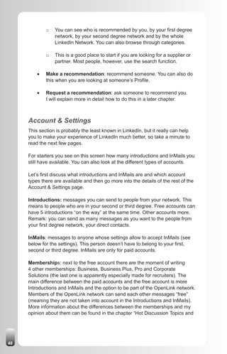 o   You can see who is recommended by you, by your first degree
                  network, by your second degree network and by the whole
                  LinkedIn Network. You can also browse through categories.

              o   This is a good place to start if you are looking for a supplier or
                  partner. Most people, however, use the search function.

         •	   Make a recommendation: recommend someone. You can also do
              this when you are looking at someone’s Profile.

         •	   Request a recommendation: ask someone to recommend you.
              I will explain more in detail how to do this in a later chapter.



     Account & Settings
     This section is probably the least known in LinkedIn, but it really can help
     you to make your experience of LinkedIn much better, so take a minute to
     read the next few pages.

     For starters you see on this screen how many introductions and InMails you
     still have available. You can also look at the different types of accounts.

     Let’s first discuss what introductions and InMails are and which account
     types there are available and then go more into the details of the rest of the
     Account & Settings page.

     Introductions: messages you can send to people from your network. This
     means to people who are in your second or third degree. Free accounts can
     have 5 introductions “on the way” at the same time. Other accounts more.
     Remark: you can send as many messages as you want to the people from
     your first degree network, your direct contacts.

     InMails: messages to anyone whose settings allow to accept InMails (see
     below for the settings). This person doesn’t have to belong to your first,
     second or third degree. InMails are only for paid accounts.

     Memberships: next to the free account there are the moment of writing
     4 other memberships: Business, Business Plus, Pro and Corporate
     Solutions (the last one is apparently especially made for recruiters). The
     main difference between the paid accounts and the free account is more
     Introductions and InMails and the option to be part of the OpenLink network.
     Members of the OpenLink network can send each other messages “free”
     (meaning they are not taken into account in the Introductions and InMails).
     More information about the differences between the memberships and my
     opinion about them can be found in the chapter “Hot Discussion Topics and




48
 
