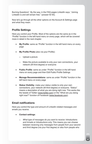 Burning Questions”. By the way, in the FAQ pages LinkedIn says, “Joining
LinkedIn is and will remain free.” (answer ID 55).

Now let’s go through all the other options on the Account & Settings page
and what they mean.


Profile Settings
Here you control your Profile. Most of the options are the same as in the
“Profile” function in the left hand menu on every page, which will be covered
more in detail in the next chapter.

    •	   My Profile: same as “Profile” function in the left hand menu on every
         page

    •	   My Profile Photo (also via your Profile):

         o   Upload a picture

         o   Make the picture available to only your own connections, your
             network (till third degree) or everyone

    •	   Public Profile: same as under “Profile” function in the left hand
         menu on every page and then Edit Public Profile Settings

    •	   Manage Recommendations: same as under “Profile” function in the
         left hand menu on every page

    •	   Status Visibility: make your status visible to only your own
         connections, your network (till third degree) or everyone. “Status”
         means a description of what you are doing right now. This works like
         the tweets of Twitter (www.twitter.com) or the “What are you doing
         right now?” function of Facebook (www.facebook.com).


Email notifications
Here you control the type and amount of LinkedIn related messages and
emails you receive.

    •	   Contact settings:

         o   What type of messages do you want to receive: Introductions
             and Inmails or Introductions only. This means you can choose
             between receiving only messages from people from your second
             and third degree (via your first degree) or also from people who




                                                                                 49
 