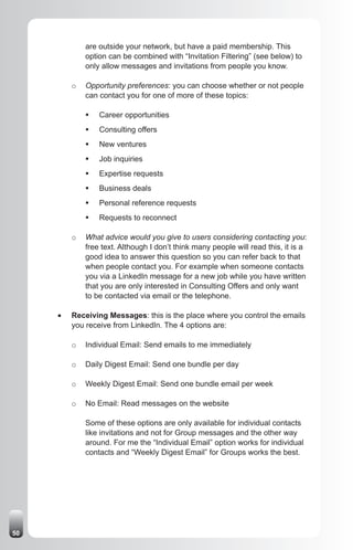 are outside your network, but have a paid membership. This
              option can be combined with “Invitation Filtering” (see below) to
              only allow messages and invitations from people you know.

          o   Opportunity preferences: you can choose whether or not people
              can contact you for one of more of these topics:

              ƒ	 Career opportunities
              ƒ	 Consulting offers
              ƒ	 New ventures
              ƒ	 Job inquiries
              ƒ	 Expertise requests
              ƒ	 Business deals
              ƒ	 Personal reference requests
              ƒ	 Requests to reconnect

          o   What advice would you give to users considering contacting you:
              free text. Although I don’t think many people will read this, it is a
              good idea to answer this question so you can refer back to that
              when people contact you. For example when someone contacts
              you via a LinkedIn message for a new job while you have written
              that you are only interested in Consulting Offers and only want
              to be contacted via email or the telephone.

     •	   Receiving Messages: this is the place where you control the emails
          you receive from LinkedIn. The 4 options are:

          o   Individual Email: Send emails to me immediately

          o   Daily Digest Email: Send one bundle per day

          o   Weekly Digest Email: Send one bundle email per week

          o   No Email: Read messages on the website

              Some of these options are only available for individual contacts
              like invitations and not for Group messages and the other way
              around. For me the “Individual Email” option works for individual
              contacts and “Weekly Digest Email” for Groups works the best.




50
 