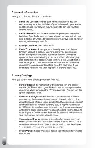 Personal Information
     Here you control your basic account details.

         •	   Name and Location: change your name and location. You can
              decide to only show the first letter of your last name for people who
              don’t belong to your network (your network still can see your first
              and last name).
         •	   Email addresses: add all email addresses you expect to receive
              invitations from. Make sure you have at least one personal address
              (like a Hotmail or Gmail address) that you will always keep no matter
              what organization you work for.
         •	   Change Password: pretty obvious J
         •	   Close Your Account: in my opinion the only reason to close a
              LinkedIn account is because you have more than one account.
              I meet many people who have opened an account three years
              ago when they were invited by someone and then after changing
              jobs opened another account. Good to know is that LinkedIn is not
              able to merge accounts. They advise to move all information and
              connections to one account and then close the other one. If you
              need more help with this, their help desk is there to assist you.


     Privacy Settings
     Here you control more of what people see from you.

         •	   Partner Sites: at the moment of writing there is only one partner
              website (NY Times) which gives LinkedIn users a more personalized
              experience when surfing on the NY Times website. You can turn this
              option on (default) or off.
         •	   Research Surveys: from the website: “LinkedIn and its research
              partners may invite a select group of users to participate in online
              market research studies. Users are identified based on non-personal
              information such as job title, company size, or region. Participation
              is 100% voluntary and personal information such as name and email
              address will never be revealed.” You can choose to receive requests
              to participate in Online Market Research Studies that are relevant to
              your professional expertise (default) or not.
         •	   Connections Browse: you can choose to allow people from your
              first degree network to see your connections (default) or not. This is
              an option that many times raises some discussion. See the chapter
              “Hot Discussion Topics and Burning Questions.”
         •	   Profile Views: choose what other people see when you have visited
              their Profile



52
 