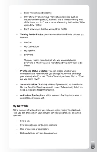 o   Show my name and headline
        o   Only show my anonymous Profile characteristics, such as
            industry and title (default). Remark: this is the reason why most
            of the times you don’t see a name when using the function “Who
            viewed my Profile”.
        o   Don’t show users that I’ve viewed their Profile

   •	   Viewing Profile Photos: you can control whose Profile pictures you
        can see.

        o   No One
        o   My Connections
        o   My Network
        o   Everyone

            The only reason I can think of why you wouldn’t choose
            Everyone is when you are a recruiter and you don’t want to be
            biased.

   •	   Profile and Status Updates: you can choose whether your
        connections are notified when you change your Profile or change
        your status (default) or not. “Status” is what you have filled in “What
        are you doing now?”

   •	   Service Provider Directory: choose if you want to be listed in the
        Service Provider Directory (default) or not. To be actually listed you
        need at least one Recommendation.

   •	   Authorized Applications: at the moment of writing there were no
        applications available yet.


My Network
At the moment of writing there was only one option: Using Your Network.
Here you can choose how your network can help you (none or all can be
selected):

   •	   Find a job
   •	   Find consulting or contracting positions
   •	   Hire employees or contractors
   •	   Sell products or services to companies




                                                                                  53
 