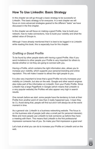 How To Use LinkedIn: Basic Strategy
In this chapter we will go through a basic strategy to be successful at
LinkedIn. This basic strategy is for everyone. In a next chapter we will
focus on more advanced strategies geared to the different “tasks” we have
discussed in the first chapter.

In this chapter we will focus on making a good Profile, how to build your
network, how to make connections, how to build your visibility and what the
added value of Groups is.

Although I have already mentioned that it is best to be logged in to LinkedIn
while reading this book, this is especially true for this chapter.



Crafting a Good Profile
To be found by other people starts with having a good Profile. Also if you
send invitations to other people your Profile is very important for others to
decide whether or not they are going to connect with you.

Having a Profile, which contains the right information also, allows you to
increase your visibility, which supports your personal branding and online
reputation. This will make it easier to attract the right people to you.

It is also very important to know that a good Profile not only increases your
visibility on LinkedIn, but also on the web. Google and other search engines
also index part of the information on LinkedIn: from your Public Profile. Since
LinkedIn has a large PageRank in Google (which means that LinkedIn is
a very popular website) the Profiles will also appear very high in search
results.

One remark before we start: some people have the tendency to look at their
Profile from another point of view than it really happened (yes, I mean they
lie J). Avoid doing that, people will find out and it will always be at the worst
moment in time.

As a general rule: LinkedIn is a business networking website. The focus is
on the business side of people (with also a small part for personal interests).
More and more people use LinkedIn to look someone up before they have
a meeting with them. This means that LinkedIn is the first professional
impression someone has of you. So make your first impression a good one!

Let’s look at what you can do to increase your Profile on LinkedIn and on the
web.




                                                                                    55
 