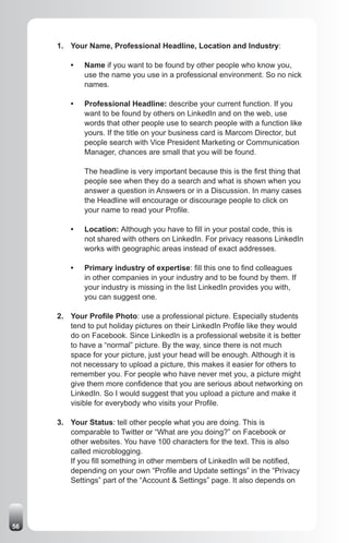 1. Your Name, Professional Headline, Location and Industry:

         •   Name if you want to be found by other people who know you,
             use the name you use in a professional environment. So no nick
             names.

         •   Professional Headline: describe your current function. If you
             want to be found by others on LinkedIn and on the web, use
             words that other people use to search people with a function like
             yours. If the title on your business card is Marcom Director, but
             people search with Vice President Marketing or Communication
             Manager, chances are small that you will be found.

             The headline is very important because this is the first thing that
             people see when they do a search and what is shown when you
             answer a question in Answers or in a Discussion. In many cases
             the Headline will encourage or discourage people to click on
             your name to read your Profile.

         •   Location: Although you have to fill in your postal code, this is
             not shared with others on LinkedIn. For privacy reasons LinkedIn
             works with geographic areas instead of exact addresses.

         •   Primary industry of expertise: fill this one to find colleagues
             in other companies in your industry and to be found by them. If
             your industry is missing in the list LinkedIn provides you with,
             you can suggest one.

     2. Your Profile Photo: use a professional picture. Especially students
        tend to put holiday pictures on their LinkedIn Profile like they would
        do on Facebook. Since LinkedIn is a professional website it is better
        to have a “normal” picture. By the way, since there is not much
        space for your picture, just your head will be enough. Although it is
        not necessary to upload a picture, this makes it easier for others to
        remember you. For people who have never met you, a picture might
        give them more confidence that you are serious about networking on
        LinkedIn. So I would suggest that you upload a picture and make it
        visible for everybody who visits your Profile.

     3. Your Status: tell other people what you are doing. This is
        comparable to Twitter or “What are you doing?” on Facebook or
        other websites. You have 100 characters for the text. This is also
        called microblogging.
        If you fill something in other members of LinkedIn will be notified,
        depending on your own “Profile and Update settings” in the “Privacy
        Settings” part of the “Account & Settings” page. It also depends on




56
 