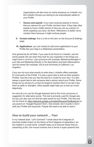 organizations will also have an online presence on LinkedIn, but
            the LinkedIn Groups you belong to are automatically added to
            your Profile.

        •   Honors and awards: if you have received awards or honors
            that are relevant for your Profile, list them here. If they help other
            people to have a better picture of who you are as a person or
            which expertise you have, list them. Otherwise it is better not to
            mention them because it might confuse people.

    9. Contact settings: this is a link to this item on the Account & Settings
       page.

    10. Applications: you can choose to add some applications to your
        Profile like your blog or a Slideshare presentation.

One general tip for all fields: if you want to be found on LinkedIn, use the
words people will use when they look for your expertise or the things you
might have in common. Use synonyms (for example, Marketing Manager in
your title and Marketing Director in the description) and both abbreviations
and full names (for example, UCLA and University of California, Los
Angeles).

If you are not sure what exactly to write down: LinkedIn offers examples
for most parts of the Profile. It is also a good idea to look at other people’s
Profiles. Use the ones you like the best as a model for your own. It is also
always a good idea to ask someone else’s opinion about your Profile. Some
things are so obvious to us that we forget to mention them or we don’t see
them as skills or strengths. Other people might help you to look at it more
objectively.

An extra tip is to use the Google Keyword tool to find more synonyms or
suggestion for alternative words. This tool is primarily used for Google ads,
but you can also use it to find the right words for your Profile. This free tool
can be found at: https://adwords.google.com/select/KeywordToolExternal (or
use search on “Google Keyword Tool”). One remark: don’t overdo it. Don’t
stuff your Profile with keywords. People still need to be able to read it.



How to build your network ... Fast
In my network book, “Let’s Connect!” I wrote about the 6 degrees of
proximity (better known as the theory of the 6 degrees of separation): we
live indeed in a small world. LinkedIn helps us to discover these links by
presenting us ALL the mutual contacts and is hence a super powerful tool.




                                                                                     59
 