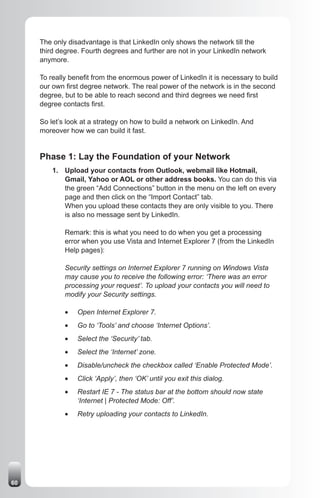 The only disadvantage is that LinkedIn only shows the network till the
     third degree. Fourth degrees and further are not in your LinkedIn network
     anymore.

     To really benefit from the enormous power of LinkedIn it is necessary to build
     our own first degree network. The real power of the network is in the second
     degree, but to be able to reach second and third degrees we need first
     degree contacts first.

     So let’s look at a strategy on how to build a network on LinkedIn. And
     moreover how we can build it fast.


     Phase 1: Lay the Foundation of your Network
         1. Upload your contacts from Outlook, webmail like Hotmail,
            Gmail, Yahoo or AOL or other address books. You can do this via
            the green “Add Connections” button in the menu on the left on every
            page and then click on the “Import Contact” tab.
            When you upload these contacts they are only visible to you. There
            is also no message sent by LinkedIn.

             Remark: this is what you need to do when you get a processing
             error when you use Vista and Internet Explorer 7 (from the LinkedIn
             Help pages):

             Security settings on Internet Explorer 7 running on Windows Vista
             may cause you to receive the following error: ‘There was an error
             processing your request’. To upload your contacts you will need to
             modify your Security settings.

             •	   Open Internet Explorer 7.
             •	   Go to ‘Tools’ and choose ‘Internet Options’.
             •	   Select the ‘Security’ tab.
             •	   Select the ‘Internet’ zone.
             •	   Disable/uncheck the checkbox called ‘Enable Protected Mode’.
             •	   Click ‘Apply’, then ‘OK’ until you exit this dialog.
             •	   Restart IE 7 - The status bar at the bottom should now state
                  ‘Internet | Protected Mode: Off’.
             •	   Retry uploading your contacts to LinkedIn.




60
 