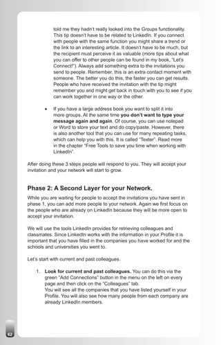 told me they hadn’t really looked into the Groups functionality.
                  This tip doesn’t have to be related to LinkedIn. If you connect
                  with people with the same function you might share a trend or
                  the link to an interesting article. It doesn’t have to be much, but
                  the recipient must perceive it as valuable (more tips about what
                  you can offer to other people can be found in my book, “Let’s
                  Connect!”). Always add something extra to the invitations you
                  send to people. Remember, this is an extra contact moment with
                  someone. The better you do this, the faster you can get results.
                  People who have received the invitation with the tip might
                  remember you and might get back in touch with you to see if you
                  can work together in one way or the other.

             •	   If you have a large address book you want to split it into
                  more groups. At the same time you don’t want to type your
                  message again and again. Of course, you can use notepad
                  or Word to store your text and do copy/paste. However, there
                  is also another tool that you can use for many repeating tasks,
                  which can help you with this. It is called “Texter”. Read more
                  in the chapter “Free Tools to save you time when working with
                  LinkedIn”.

     After doing these 3 steps people will respond to you. They will accept your
     invitation and your network will start to grow.


     Phase 2: A Second Layer for your Network.
     While you are waiting for people to accept the invitations you have sent in
     phase 1, you can add more people to your network. Again we first focus on
     the people who are already on LinkedIn because they will be more open to
     accept your invitation.

     We will use the tools LinkedIn provides for retrieving colleagues and
     classmates. Since LinkedIn works with the information in your Profile it is
     important that you have filled in the companies you have worked for and the
     schools and universities you went to.

     Let’s start with current and past colleagues.

         1. Look for current and past colleagues. You can do this via the
            green “Add Connections” button in the menu on the left on every
            page and then click on the “Colleagues” tab.
            You will see all the companies that you have listed yourself in your
            Profile. You will also see how many people from each company are
            already LinkedIn members.




62
 