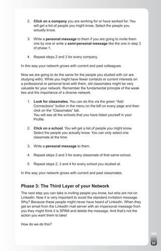 2. Click on a company you are working for or have worked for. You
       will get a list of people you might know. Select the people you
       actually know.

    3. Write a personal message to them if you are going to invite them
       one by one or write a semi-personal message like the one in step 3
       of phase 1.

    4. Repeat steps 2 and 3 for every company.

In this way your network grows with current and past colleagues.

Now we are going to do the same for the people you studied with (or are
studying with). While you might have fewer contacts or current interests on
a professional or personal level with them, old classmates might be very
valuable for your network. Remember the fundamental principle of the weak
ties and the importance of a diverse network.

    1. Look for classmates. You can do this via the green “Add
       Connections” button in the menu on the left on every page and then
       click on the “Classmates” tab.
       You will see all the schools that you have listed yourself in your
       Profile.

    2. Click on a school. You will get a list of people you might know.
       Select the people you actually know. You can only select one
       classmate at the time.

    3. Write a personal message to them.

    4. Repeat steps 2 and 3 for every classmate of that same school.

    5. Repeat steps 2, 3 and 4 for every school you studied at.

In this way your network grows with current and past classmates.


Phase 3: The Third Layer of your Network
The next step you can take is inviting people you know, but who are not on
LinkedIn. Now it is very important to avoid the standard invitation message.
Why? Because these people might never have heard of LinkedIn. When they
get an email from the LinkedIn mail server with an impersonal message from
you they might think it is SPAM and delete the message. And that’s not the
action you want them to take!

How do we do this?




                                                                               63
 