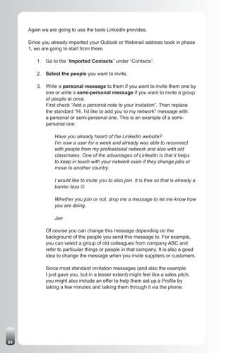 Again we are going to use the tools LinkedIn provides.

     Since you already imported your Outlook or Webmail address book in phase
     1, we are going to start from there.

         1. Go to the “Imported Contacts” under “Contacts”.

         2. Select the people you want to invite.

         3. Write a personal message to them if you want to invite them one by
            one or write a semi-personal message if you want to invite a group
            of people at once.
            First check “Add a personal note to your invitation”. Then replace
            the standard “Hi, I’d like to add you to my network” message with
            a personal or semi-personal one. This is an example of a semi-
            personal one:

                 Have you already heard of the LinkedIn website?
                 I’m now a user for a week and already was able to reconnect
                 with people from my professional network and also with old
                 classmates. One of the advantages of LinkedIn is that it helps
                 to keep in touch with your network even if they change jobs or
                 move to another country.

                 I would like to invite you to also join. It is free so that is already a
                 barrier less J

                 Whether you join or not, drop me a message to let me know how
                 you are doing.

                 Jan

             Of course you can change this message depending on the
             background of the people you send this message to. For example,
             you can select a group of old colleagues from company ABC and
             refer to particular things or people in that company. It is also a good
             idea to change the message when you invite suppliers or customers.

             Since most standard invitation messages (and also the example
             I just gave you, but in a lesser extent) might feel like a sales pitch,
             you might also include an offer to help them set up a Profile by
             taking a few minutes and talking them through it via the phone.




64
 